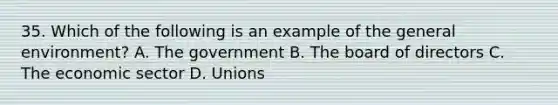 35. Which of the following is an example of the general environment? A. The government B. The board of directors C. The economic sector D. Unions