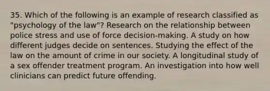 35. Which of the following is an example of research classified as "psychology of the law"? Research on the relationship between police stress and use of force decision-making. A study on how different judges decide on sentences. Studying the effect of the law on the amount of crime in our society. A longitudinal study of a sex offender treatment program. An investigation into how well clinicians can predict future offending.