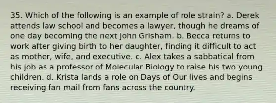 35. Which of the following is an example of role strain? a. Derek attends law school and becomes a lawyer, though he dreams of one day becoming the next John Grisham. b. Becca returns to work after giving birth to her daughter, finding it difficult to act as mother, wife, and executive. c. Alex takes a sabbatical from his job as a professor of Molecular Biology to raise his two young children. d. Krista lands a role on Days of Our lives and begins receiving fan mail from fans across the country.