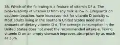 35. Which of the following is a feature of vitamin D? a. The bioavailability of vitamin D from soy milk is low b. Lifeguards on southern beaches have increased risk for vitamin D toxicity c. Most adults living in the southern United States need small amounts of dietary vitamin D d. The average consumption in the United States does not meet the recommended intake e. Taking vitamin D on an empty stomach improves absorption by as much as 50%.