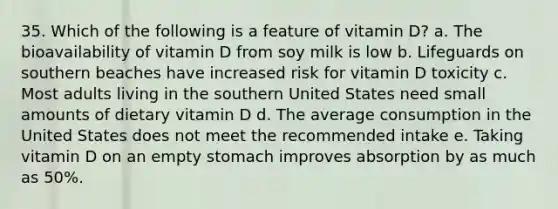 35. Which of the following is a feature of vitamin D? a. The bioavailability of vitamin D from soy milk is low b. Lifeguards on southern beaches have increased risk for vitamin D toxicity c. Most adults living in the southern United States need small amounts of dietary vitamin D d. The average consumption in the United States does not meet the recommended intake e. Taking vitamin D on an empty stomach improves absorption by as much as 50%.