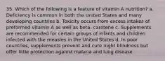 35. Which of the following is a feature of vitamin A nutrition? a. Deficiency is common in both the United States and many developing countries b. Toxicity occurs from excess intakes of preformed vitamin A as well as beta- carotene c. Supplements are recommended for certain groups of infants and children infected with the measles in the United States d. In poor countries, supplements prevent and cure night blindness but offer little protection against malaria and lung disease