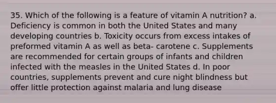 35. Which of the following is a feature of vitamin A nutrition? a. Deficiency is common in both the United States and many developing countries b. Toxicity occurs from excess intakes of preformed vitamin A as well as beta- carotene c. Supplements are recommended for certain groups of infants and children infected with the measles in the United States d. In poor countries, supplements prevent and cure night blindness but offer little protection against malaria and lung disease