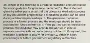 35. Which of the following is a Federal Mediation and Conciliation Services' guideline for grievance mediation? a. The statement given by either party as part of the grievance mediation process or any documents prepared for a mediation session can be used during arbitration proceedings. b. The grievance mediation process is a formal process and the meetings should be tape recorded for future reference. c. If the parties cannot resolve the problem, the mediator may provide the parties in joint or separate session with an oral advisory opinion. d. If required, the mediator is obliged to testify for any party, either in court proceedings or before government regulatory authorities.