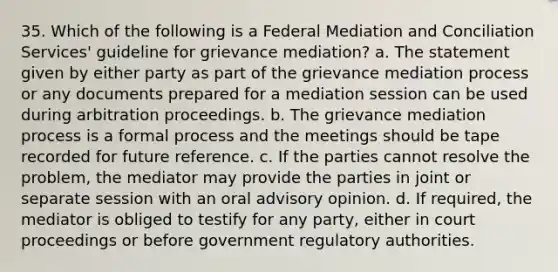 35. Which of the following is a Federal Mediation and Conciliation Services' guideline for grievance mediation? a. The statement given by either party as part of the grievance mediation process or any documents prepared for a mediation session can be used during arbitration proceedings. b. The grievance mediation process is a formal process and the meetings should be tape recorded for future reference. c. If the parties cannot resolve the problem, the mediator may provide the parties in joint or separate session with an oral advisory opinion. d. If required, the mediator is obliged to testify for any party, either in court proceedings or before government regulatory authorities.