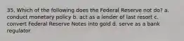 35. Which of the following does the Federal Reserve not do? a. conduct monetary policy b. act as a lender of last resort c. convert Federal Reserve Notes into gold d. serve as a bank regulator