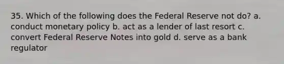 35. Which of the following does the Federal Reserve not do? a. conduct <a href='https://www.questionai.com/knowledge/kEE0G7Llsx-monetary-policy' class='anchor-knowledge'>monetary policy</a> b. act as a lender of last resort c. convert Federal Reserve Notes into gold d. serve as a bank regulator