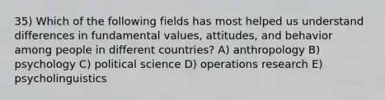 35) Which of the following fields has most helped us understand differences in fundamental values, attitudes, and behavior among people in different countries? A) anthropology B) psychology C) political science D) operations research E) psycholinguistics