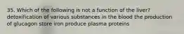 35. Which of the following is not a function of the liver? detoxification of various substances in the blood the production of glucagon store iron produce plasma proteins