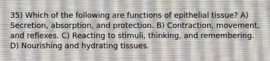 35) Which of the following are functions of epithelial tissue? A) Secretion, absorption, and protection. B) Contraction, movement, and reflexes. C) Reacting to stimuli, thinking, and remembering. D) Nourishing and hydrating tissues.