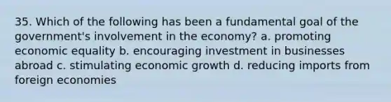 35. Which of the following has been a fundamental goal of the government's involvement in the economy? a. promoting economic equality b. encouraging investment in businesses abroad c. stimulating economic growth d. reducing imports from foreign economies