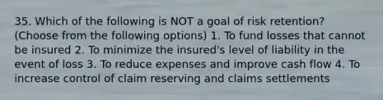 35. Which of the following is NOT a goal of risk retention? (Choose from the following options) 1. To fund losses that cannot be insured 2. To minimize the insured's level of liability in the event of loss 3. To reduce expenses and improve cash flow 4. To increase control of claim reserving and claims settlements