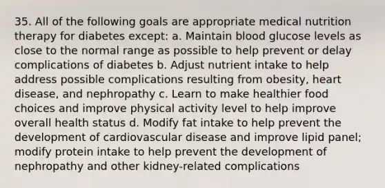 35. All of the following goals are appropriate medical nutrition therapy for diabetes except: a. Maintain blood glucose levels as close to the normal range as possible to help prevent or delay complications of diabetes b. Adjust nutrient intake to help address possible complications resulting from obesity, heart disease, and nephropathy c. Learn to make healthier food choices and improve physical activity level to help improve overall health status d. Modify fat intake to help prevent the development of cardiovascular disease and improve lipid panel; modify protein intake to help prevent the development of nephropathy and other kidney-related complications