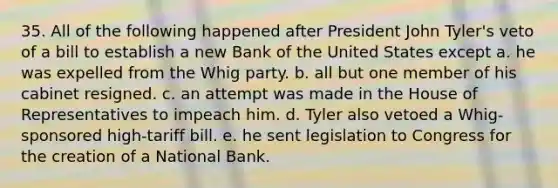 35. All of the following happened after President John Tyler's veto of a bill to establish a new Bank of the United States except a. he was expelled from the Whig party. b. all but one member of his cabinet resigned. c. an attempt was made in the House of Representatives to impeach him. d. Tyler also vetoed a Whig-sponsored high-tariff bill. e. he sent legislation to Congress for the creation of a National Bank.