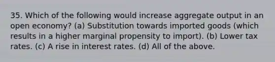 35. Which of the following would increase aggregate output in an open economy? (a) Substitution towards imported goods (which results in a higher marginal propensity to import). (b) Lower tax rates. (c) A rise in interest rates. (d) All of the above.