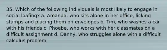 35. Which of the following individuals is most likely to engage in social loafing? a. Amanda, who sits alone in her office, licking stamps and placing them on envelopes b. Tim, who washes a car with his friends c. Phoebe, who works with her classmates on a difficult assignment d. Danny, who struggles alone with a difficult calculus problem