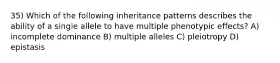 35) Which of the following inheritance patterns describes the ability of a single allele to have multiple phenotypic effects? A) incomplete dominance B) multiple alleles C) pleiotropy D) epistasis