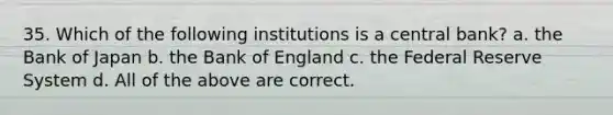 35. Which of the following institutions is a central bank? a. the Bank of Japan b. the Bank of England c. the Federal Reserve System d. All of the above are correct.