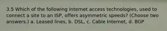 3.5 Which of the following Internet access technologies, used to connect a site to an ISP, offers asymmetric speeds? (Choose two answers.) a. Leased lines, b. DSL, c. Cable Internet, d. BGP