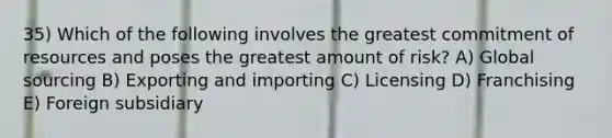 35) Which of the following involves the greatest commitment of resources and poses the greatest amount of risk? A) Global sourcing B) Exporting and importing C) Licensing D) Franchising E) Foreign subsidiary