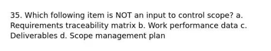 35. Which following item is NOT an input to control scope? a. Requirements traceability matrix b. Work performance data c. Deliverables d. Scope management plan