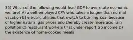 35) Which of the following would lead GDP to overstate economic welfare? A) a self-employed CPA who takes a longer than normal vacation B) electric utilities that switch to burning coal because of higher natural gas prices and thereby create more acid rain pollution C) restaurant workers that under-report tip income D) the existence of home-cooked meals