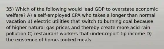 35) Which of the following would lead GDP to overstate economic welfare? A) a self-employed CPA who takes a longer than normal vacation B) electric utilities that switch to burning coal because of higher natural gas prices and thereby create more acid rain pollution C) restaurant workers that under-report tip income D) the existence of home-cooked meals