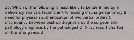 35. Which of the following is least likely to be identified by a deficiency analysis technician? A. missing discharge summary B. need for physician authentication of two verbal orders C. discrepancy between post-op diagnosis by the surgeon and pathology diagnosis by the pathologist D. X-ray report charted on the wrong record