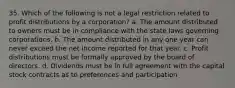 35. Which of the following is not a legal restriction related to profit distributions by a corporation? a. The amount distributed to owners must be in compliance with the state laws governing corporations. b. The amount distributed in any one year can never exceed the net income reported for that year. c. Profit distributions must be formally approved by the board of directors. d. Dividends must be in full agreement with the capital stock contracts as to preferences and participation