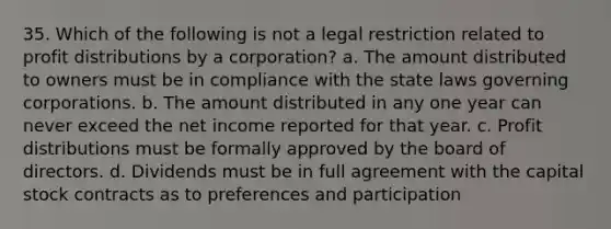 35. Which of the following is not a legal restriction related to profit distributions by a corporation? a. The amount distributed to owners must be in compliance with the state laws governing corporations. b. The amount distributed in any one year can never exceed the net income reported for that year. c. Profit distributions must be formally approved by the board of directors. d. Dividends must be in full agreement with the capital stock contracts as to preferences and participation