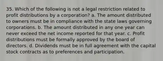 35. Which of the following is not a legal restriction related to profit distributions by a corporation? a. The amount distributed to owners must be in compliance with the state laws governing corporations. b. The amount distributed in any one year can never exceed the net income reported for that year. c. Profit distributions must be formally approved by the board of directors. d. Dividends must be in full agreement with the capital stock contracts as to preferences and participation.