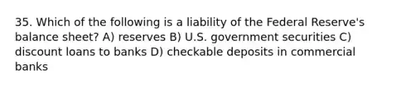 35. Which of the following is a liability of the Federal Reserve's balance sheet? A) reserves B) U.S. government securities C) discount loans to banks D) checkable deposits in commercial banks