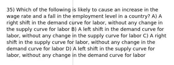 35) Which of the following is likely to cause an increase in the wage rate and a fall in the employment level in a country? A) A right shift in the demand curve for labor, without any change in the supply curve for labor B) A left shift in the demand curve for labor, without any change in the supply curve for labor C) A right shift in the supply curve for labor, without any change in the demand curve for labor D) A left shift in the supply curve for labor, without any change in the demand curve for labor