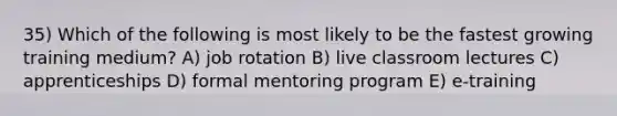 35) Which of the following is most likely to be the fastest growing training medium? A) job rotation B) live classroom lectures C) apprenticeships D) formal mentoring program E) e-training