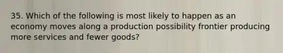 35. Which of the following is most likely to happen as an economy moves along a production possibility frontier producing more services and fewer goods?