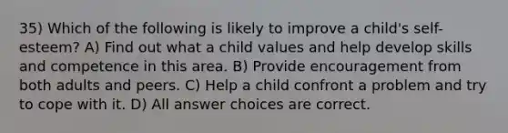 35) Which of the following is likely to improve a child's self-esteem? A) Find out what a child values and help develop skills and competence in this area. B) Provide encouragement from both adults and peers. C) Help a child confront a problem and try to cope with it. D) All answer choices are correct.