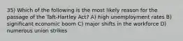 35) Which of the following is the most likely reason for the passage of the Taft-Hartley Act? A) high unemployment rates B) significant economic boom C) major shifts in the workforce D) numerous union strikes