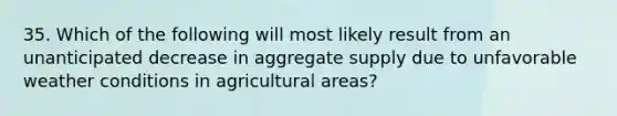 35. Which of the following will most likely result from an unanticipated decrease in aggregate supply due to unfavorable weather conditions in agricultural areas?