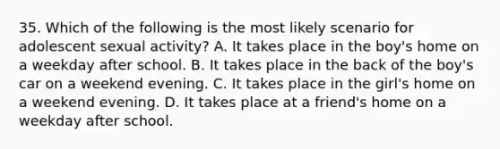 35. Which of the following is the most likely scenario for adolescent sexual activity? A. It takes place in the boy's home on a weekday after school. B. It takes place in the back of the boy's car on a weekend evening. C. It takes place in the girl's home on a weekend evening. D. It takes place at a friend's home on a weekday after school.