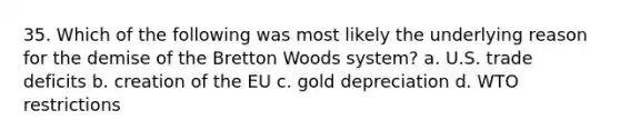 35. Which of the following was most likely the underlying reason for the demise of the Bretton Woods system? a. U.S. trade deficits b. creation of the EU c. gold depreciation d. WTO restrictions