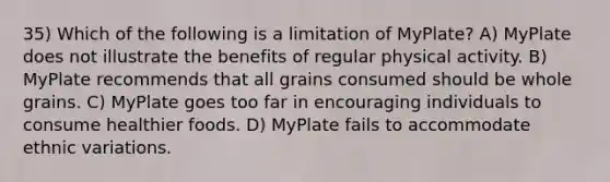 35) Which of the following is a limitation of MyPlate? A) MyPlate does not illustrate the benefits of regular physical activity. B) MyPlate recommends that all grains consumed should be whole grains. C) MyPlate goes too far in encouraging individuals to consume healthier foods. D) MyPlate fails to accommodate ethnic variations.