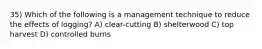 35) Which of the following is a management technique to reduce the effects of logging? A) clear-cutting B) shelterwood C) top harvest D) controlled burns