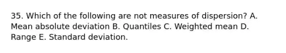 35. Which of the following are not measures of dispersion? A. Mean absolute deviation B. Quantiles C. Weighted mean D. Range E. Standard deviation.