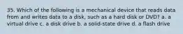 35. Which of the following is a mechanical device that reads data from and writes data to a disk, such as a hard disk or DVD? a. a virtual drive c. a disk drive b. a solid-state drive d. a flash drive