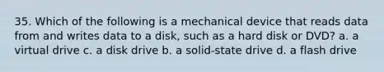 35. Which of the following is a mechanical device that reads data from and writes data to a disk, such as a hard disk or DVD? a. a virtual drive c. a disk drive b. a solid-state drive d. a flash drive