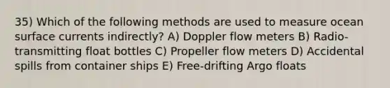 35) Which of the following methods are used to measure ocean surface currents indirectly? A) Doppler flow meters B) Radio-transmitting float bottles C) Propeller flow meters D) Accidental spills from container ships E) Free-drifting Argo floats