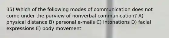 35) Which of the following modes of communication does not come under the purview of nonverbal communication? A) physical distance B) personal e-mails C) intonations D) facial expressions E) body movement