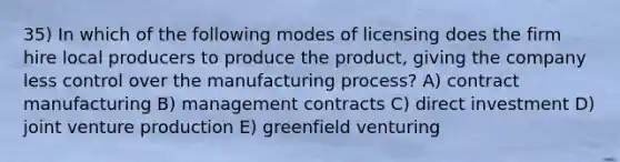 35) In which of the following modes of licensing does the firm hire local producers to produce the product, giving the company less control over the manufacturing process? A) contract manufacturing B) management contracts C) direct investment D) joint venture production E) greenfield venturing