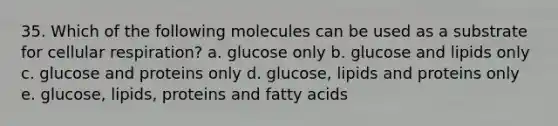 35. Which of the following molecules can be used as a substrate for <a href='https://www.questionai.com/knowledge/k1IqNYBAJw-cellular-respiration' class='anchor-knowledge'>cellular respiration</a>? a. glucose only b. glucose and lipids only c. glucose and proteins only d. glucose, lipids and proteins only e. glucose, lipids, proteins and fatty acids