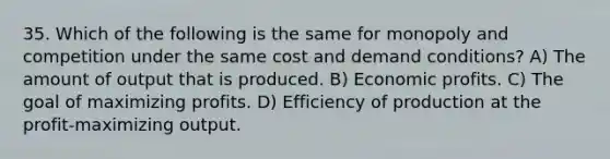 35. Which of the following is the same for monopoly and competition under the same cost and demand conditions? A) The amount of output that is produced. B) Economic profits. C) The goal of maximizing profits. D) Efficiency of production at the profit-maximizing output.